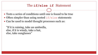 The if/else if Statement
 Tests a series of conditions until one is found to be true
 Often simpler than using nested if/else statements
 Can be used to model thought processes such as:
"If it is raining, take an umbrella,
else, if it is windy, take a hat,
else, take sunglasses”
 