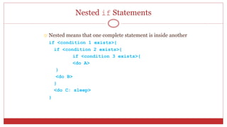 Nested if Statements
 Nested means that one complete statement is inside another
if <condition 1 exists>{
if <condition 2 exists>{
if <condition 3 exists>{
<do A>
}
<do B>
}
<do C: sleep>
}
 
