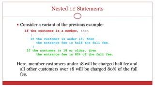 Nested if Statements
 Consider a variant of the previous example:
if the customer is a member, then
{
If the customer is under 18, then
the entrance fee is half the full fee.
}
If the customer is 18 or older, then
the entrance fee is 80% of the full fee.
Here, member customers under 18 will be charged half fee and
all other customers over 18 will be charged 80% of the full
fee.
 