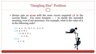 “Dangling Else” Problem
 Always pair an else with the most recent unpaired if in the
current block. Use extra brackets { } to clarify the intended
meaning, even if not necessary. For example, what is the value of c
in the following code?
int a = -1, b = 1, c = 1;
if( a > 0 )
if( b > 0 )
c = 2;
else
c = 3;
 