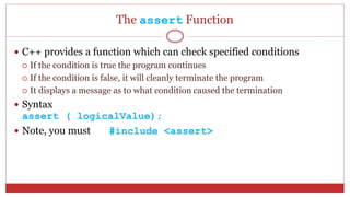 The assert Function
 C++ provides a function which can check specified conditions
 If the condition is true the program continues
 If the condition is false, it will cleanly terminate the program
 It displays a message as to what condition caused the termination
 Syntax
assert ( logicalValue);
 Note, you must #include <assert>
 