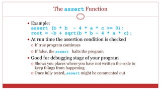 The assert Function
 Example:
assert (b * b - 4 * a * c >= 0);
root = -b + sqrt(b * b – 4 * a * c);
 At run time the assertion condition is checked
 If true program continues
 If false, the assert halts the program
 Good for debugging stage of your program
 Shows you places where you have not written the code to
keep things from happening
 Once fully tested, assert might be commented out
 