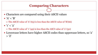 Comparing Characters
 Characters are compared using their ASCII values
 'A' < 'B'
 The ASCII value of 'A' (65) is less than the ASCII value of 'B'(66)
 '1' < '2'
 The ASCII value of '1' (49) is less than the ASCI value of '2' (50)
 Lowercase letters have higher ASCII codes than uppercase letters, so 'a'
> 'Z'
 