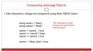Comparing string Objects
 Like characters, strings are compared using their ASCII values
string name1 = "Mary";
string name2 = "Mark";
name1 > name2 // true
name1 <= name2 // false
name1 != name2 // true
name1 < "Mary Jane" // true
The characters in each
string must match before
they are equal
 