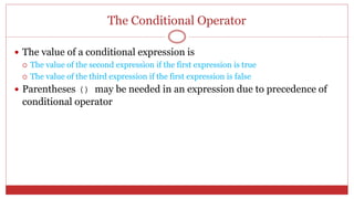 The Conditional Operator
 The value of a conditional expression is
 The value of the second expression if the first expression is true
 The value of the third expression if the first expression is false
 Parentheses () may be needed in an expression due to precedence of
conditional operator
 