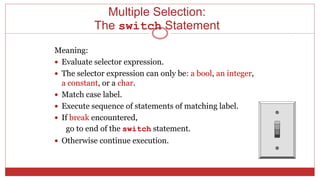 Multiple Selection:
The switch Statement
Meaning:
 Evaluate selector expression.
 The selector expression can only be: a bool, an integer,
a constant, or a char.
 Match case label.
 Execute sequence of statements of matching label.
 If break encountered,
go to end of the switch statement.
 Otherwise continue execution.
 