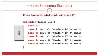 switch Statement: Example 1
• If you have a 95, what grade will you get?
switch(int(score)/10){
case 10:
case 9: cout << "Grade = A" << endl;
case 8: cout << "Grade = B" << endl;
case 7: cout << "Grade = C" << endl;
case 6: cout << "Grade = D" << endl;
default:cout << "Grade = F" << endl;
}
 