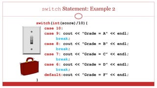 switch Statement: Example 2
switch(int(score)/10){
case 10:
case 9: cout << "Grade = A" << endl;
break;
case 8: cout << "Grade = B" << endl;
break;
case 7: cout << "Grade = C" << endl;
break;
case 6: cout << "Grade = D" << endl;
break;
default:cout << "Grade = F" << endl;
}
 