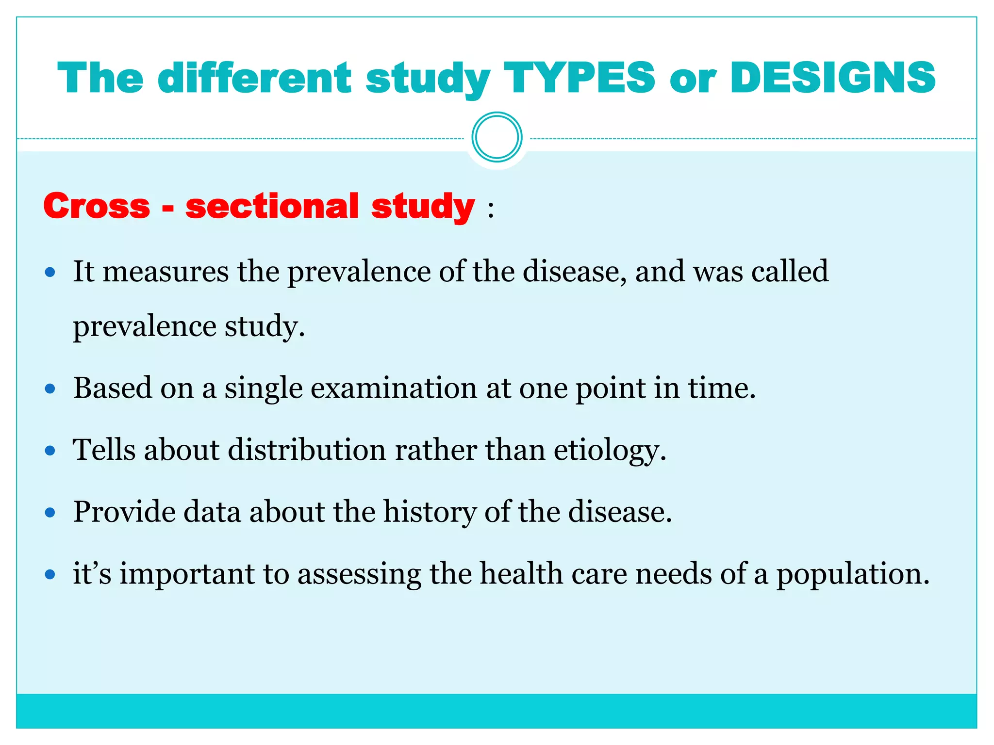 The different study TYPES or DESIGNS
Cross - sectional study :
 It measures the prevalence of the disease, and was called
prevalence study.
 Based on a single examination at one point in time.
 Tells about distribution rather than etiology.
 Provide data about the history of the disease.
 it’s important to assessing the health care needs of a population.
 