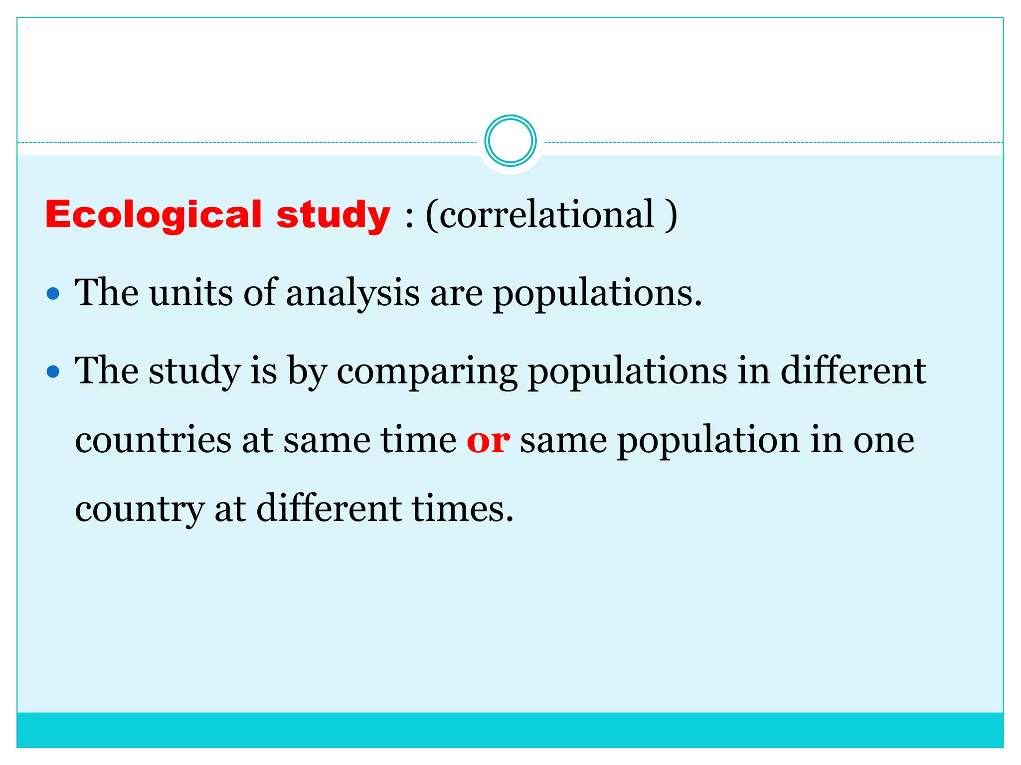 Ecological study : (correlational )
 The units of analysis are populations.
 The study is by comparing populations in different
countries at same time or same population in one
country at different times.
 