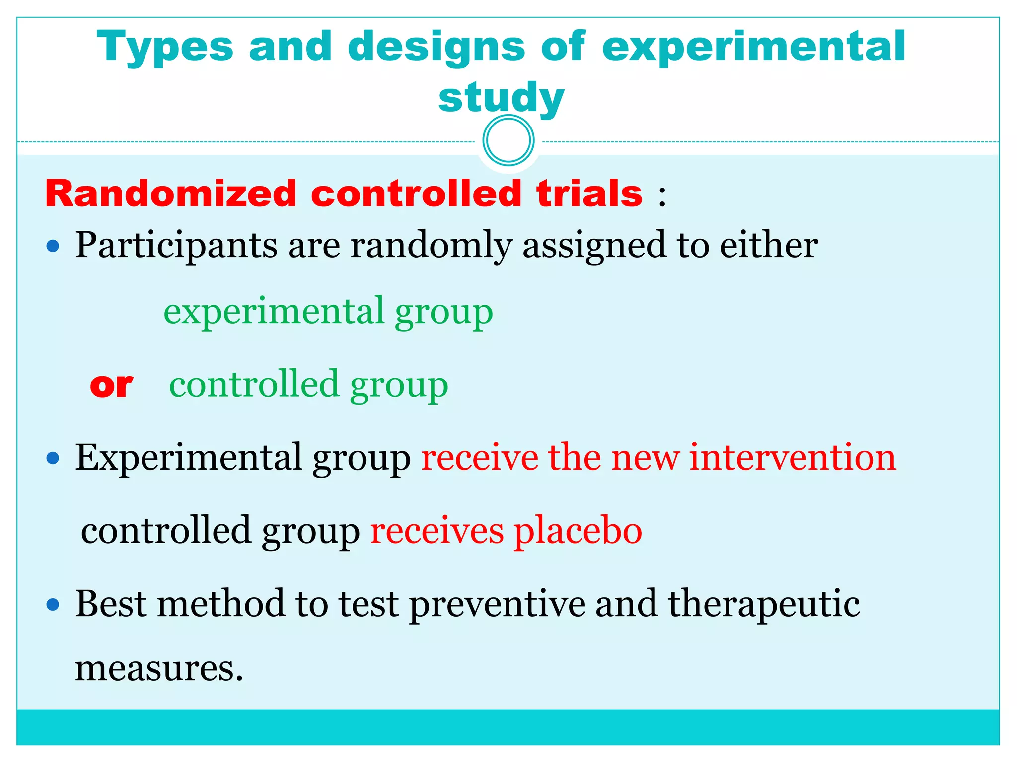 Types and designs of experimental
study
Randomized controlled trials :
 Participants are randomly assigned to either
experimental group
or controlled group
 Experimental group receive the new intervention
controlled group receives placebo
 Best method to test preventive and therapeutic
measures.
 