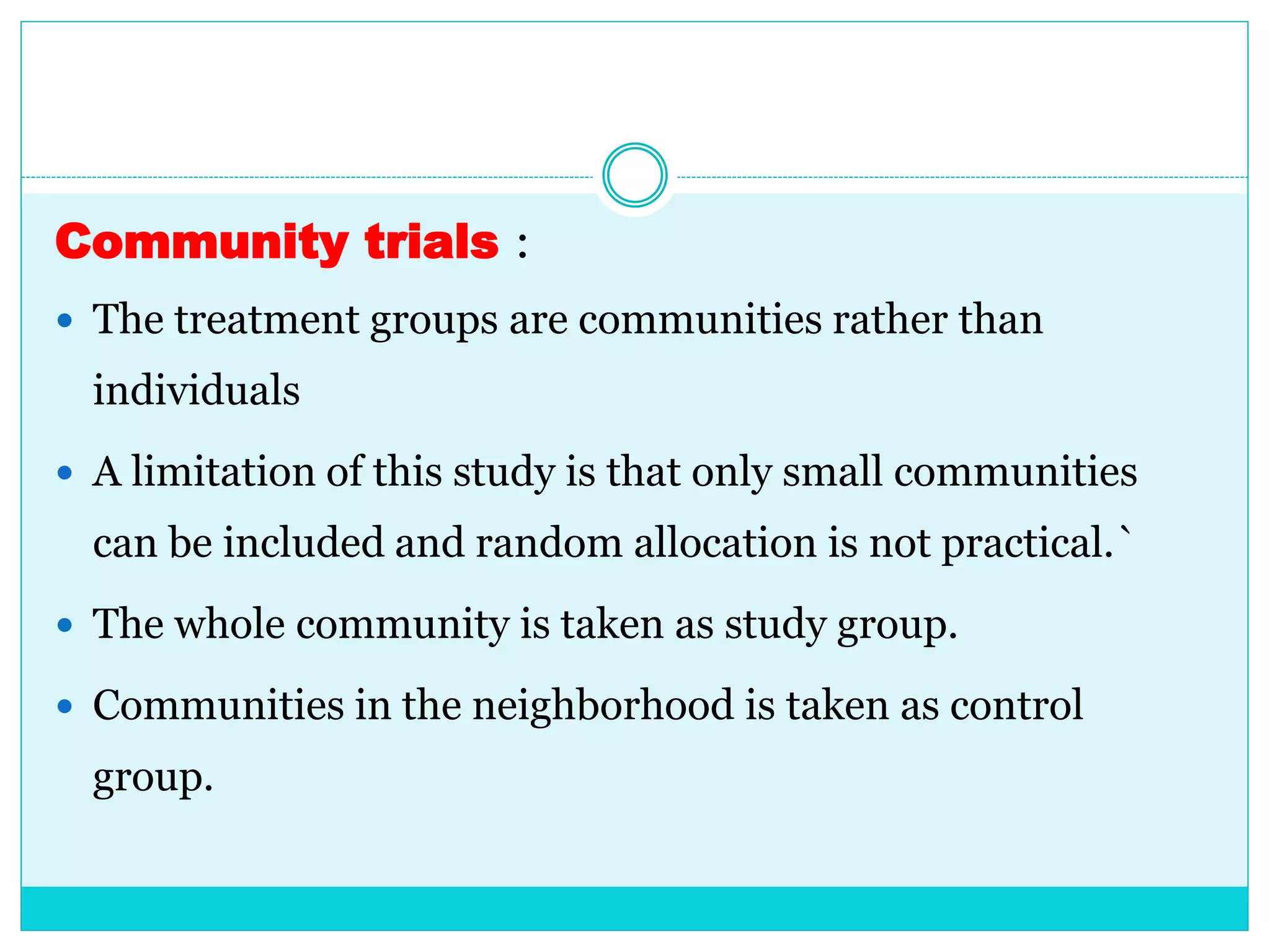 Community trials :
 The treatment groups are communities rather than
individuals
 A limitation of this study is that only small communities
can be included and random allocation is not practical.`
 The whole community is taken as study group.
 Communities in the neighborhood is taken as control
group.
 