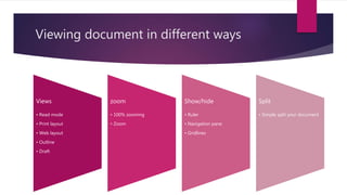 Viewing document in different ways
Views
• Read mode
• Print layout
• Web layout
• Outline
• Draft
zoom
• 100% zooming
• Zoom
Show/hide
• Ruler
• Navigation pane
• Gridlines
Split
• Simple split your document
 