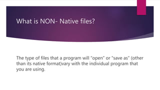 What is NON- Native files?
The type of files that a program will “open” or “save as” (other
than its native format)vary with the individual program that
you are using.
 