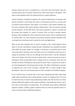 steering column and I give a command now, it may take some time before which the
steering column may be actually rotated by the control input angle of 40 degrees. That
aspect or that attribute needs to be characterized by as actuator dynamics.
Actuator dynamics essentially incorporates the response characteristics of actuators that
take the controller’s control input and realize it in the physical world. So, one may need
to consider actuator dynamics. Once again, it is all relative, if the actuator responds very
fast when compared to the systems dynamic characteristics. Then one need not consider
actuator dynamics. On the other hand, if the system responds in a matter of seconds and
the actuator also responds in a matter of seconds. Then we need to consider actuator
dynamics while modeling the entire closed loop control system. That is something which
we should realize. So, sensor dynamics and actuator dynamics become important when
we design these closed loop control systems for real world applications.
What are the other attributes that we need to consider in this a block diagram? Most
often we can have disturbances coming into play. Disturbances are essentially unwanted
which affect the system output. For example, I am driving a car and there may be some
crosswind which is blowing on the road which can act as a disturbance and it may try to
change the orientation of the car. So, although in the ideal world, I want the orientation
of the car to change only when I turn the steering wheel, a strong crosswind can create a
disturbance which can potentially lead to a change in the car’s orientation. How does one
consider the effect of disturbances and account for them? That is a question one needs to
ask when designing this closed loop control system. The effect of disturbances may play
an important role, and we have to design a controller that is a robust enough to these
disturbances. These are some elements that we need to consider in the feedback diagram,
If you recall the class of systems that we have been considering fall under single input
single output causal linear time invariant dynamic systems. It so happens that, if we want
to model this class of systems using mathematical models, they take the form of a linear
ordinary differential equations with constant coefficients. The mathematics that we use in
this course would compose of related topics. We will briefly recap ordinary differential
equations complex variables, Laplace transform and so on, that one typically learns in a
course involving ordinary differential equations.
 