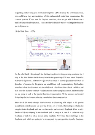 Depending on how one goes about analyzing these ODEs to study the systems response,
one could have two representations of the mathematical model that characterizes this
class of systems. If one uses the Laplace transform, then we get what is known as a
transfer function representation. This is the representation that we would predominantly
use in this course.
(Refer Slide Time: 15:57)
On the other hand, I do not apply the Laplace transform to the governing equations, but I
stay in the time domain itself then we rewrite the governing ODE as a set of first order
differential equations. And then we get what is called as a state space representation of
this class of systems. In this course we would learn both representations. The Laplace
transform takes functions that are essentially real valued functions of real variables, and
then converts them to complex valued functions in the complex domain. Predominantly
we are going to look at the transfer function representation. All the analysis and control
design is going to be done using the transfer function representation.
There are a few more concepts that we would be discussing with respect to the general
closed loop control system. Let us write down a set of points. Depending on what is the
mapping in the feedback path, we can have unity and non-unity feedback. What is unity
feedback? If the mapping in the feedback path is unity or 1, then it is called as unity
feedback, if not it is called as non-unity feedback. We would have mappings in the
feedback path which are going to be represented by corresponding transfer functions.
 