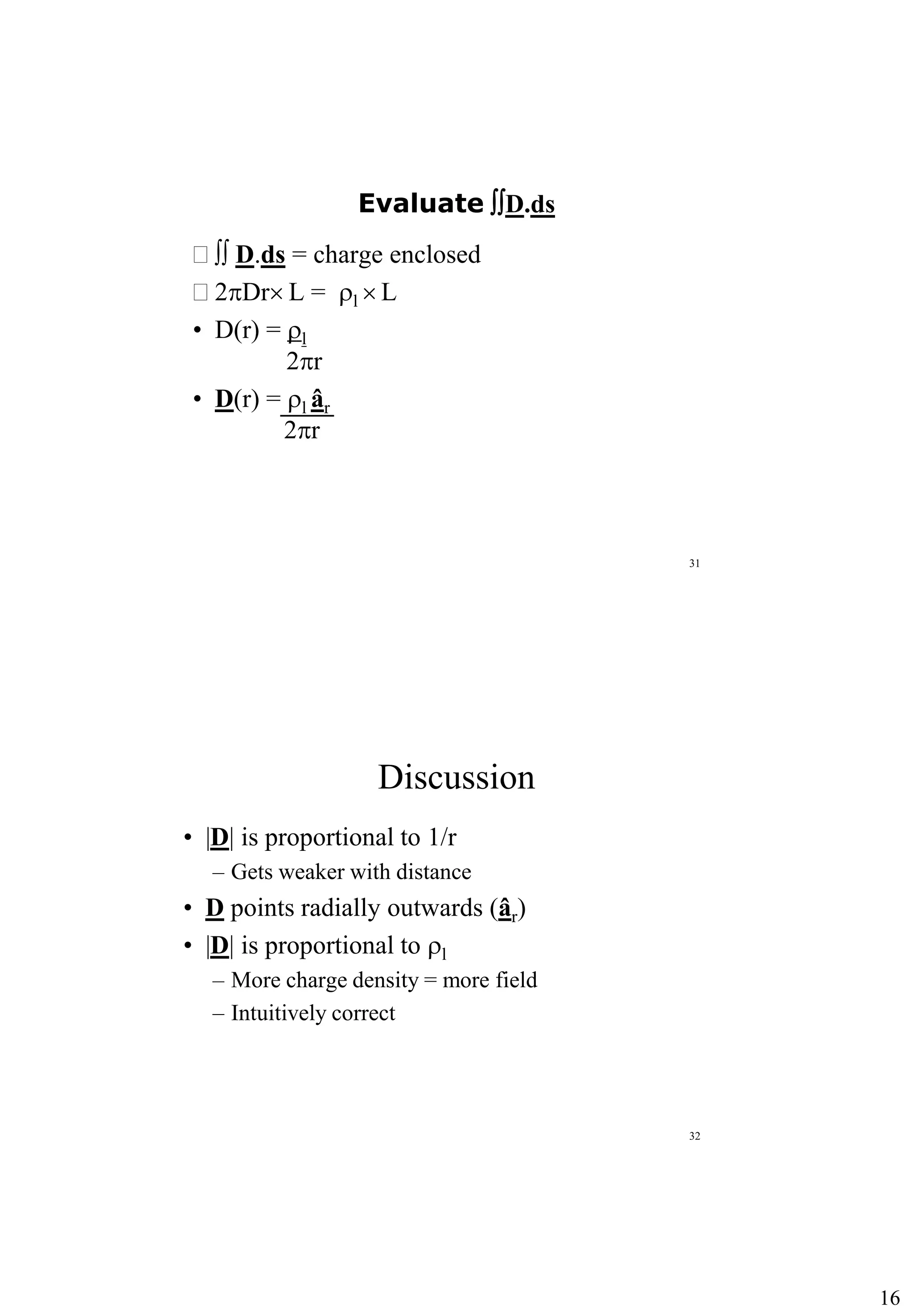 16
31
Evaluate D.ds
  D.ds = charge enclosed
 2pDr L = rl  L
• D(r) = rl
2pr
• D(r) = rl âr
2pr
32
Discussion
• |D| is proportional to 1/r
– Gets weaker with distance
• D points radially outwards (âr)
• |D| is proportional to rl
– More charge density = more field
– Intuitively correct
 