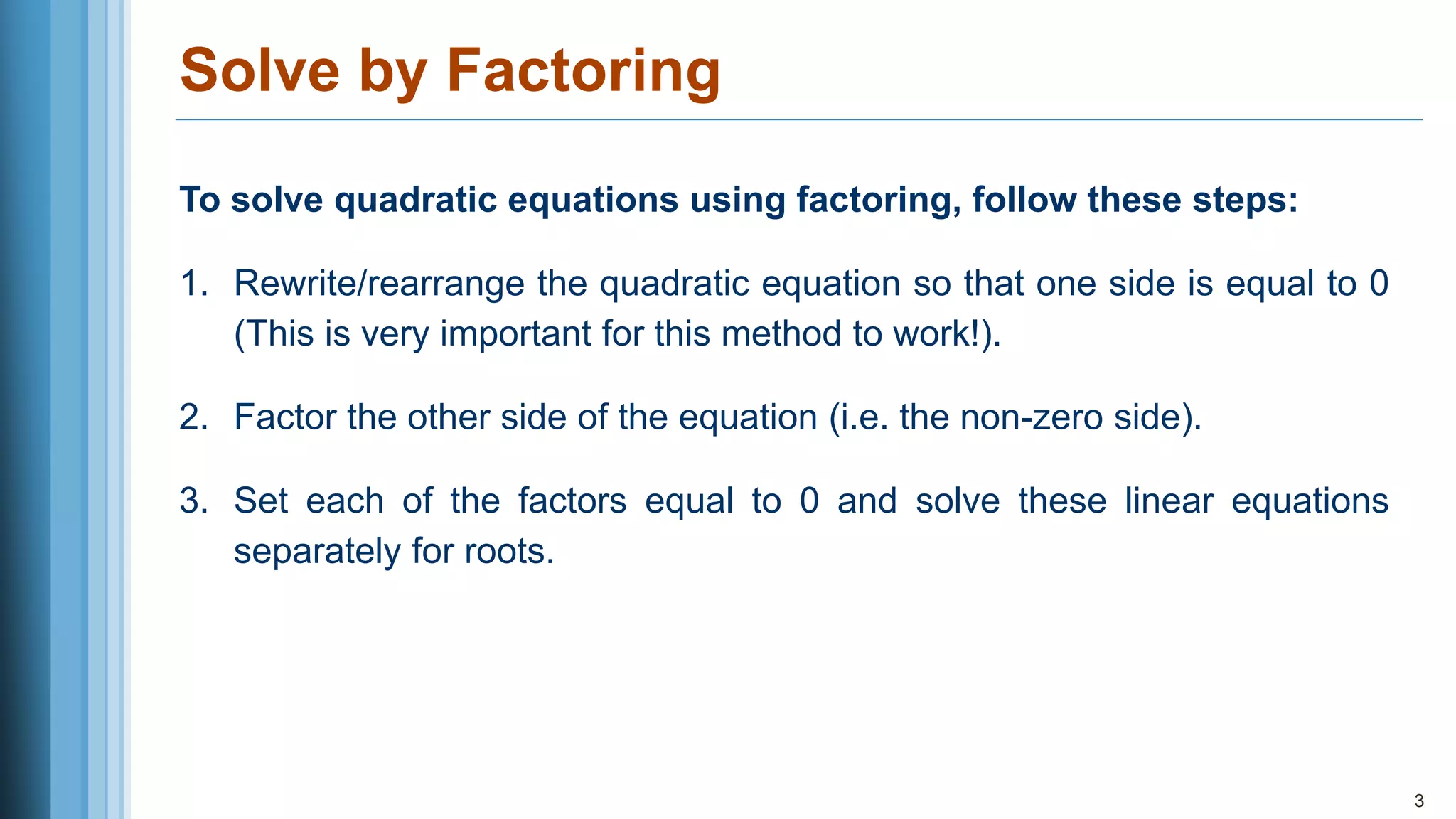 Solve by Factoring
3
To solve quadratic equations using factoring, follow these steps:
1. Rewrite/rearrange the quadratic equation so that one side is equal to 0
(This is very important for this method to work!).
2. Factor the other side of the equation (i.e. the non-zero side).
3. Set each of the factors equal to 0 and solve these linear equations
separately for roots.
 