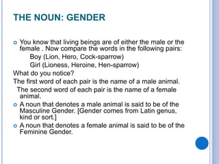 THE NOUN: GENDER
 You know that living beings are of either the male or the
female . Now compare the words in the following pairs:
Boy (Lion, Hero, Cock-sparrow)
Girl (Lioness, Heroine, Hen-sparrow)
What do you notice?
The first word of each pair is the name of a male animal.
The second word of each pair is the name of a female
animal.
 A noun that denotes a male animal is said to be of the
Masculine Gender. [Gender comes from Latin genus,
kind or sort.]
 A noun that denotes a female animal is said to be of the
Feminine Gender.
 