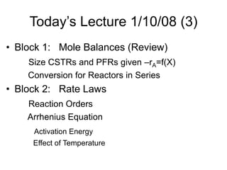 Today’s Lecture 1/10/08 (3)
• Block 1: Mole Balances (Review)
Size CSTRs and PFRs given –rA=f(X)
Conversion for Reactors in Series
• Block 2: Rate Laws
Reaction Orders
Arrhenius Equation
Activation Energy
Effect of Temperature
 