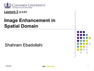 9/30/2023 1
Lecture 3 (2.5.07)
Image Enhancement in
Spatial Domain
Shahram Ebadollahi
DIP ELEN E4830
 