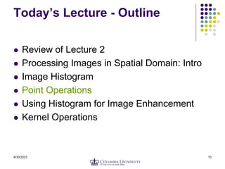 9/30/2023 10
Today’s Lecture - Outline
 Review of Lecture 2
 Processing Images in Spatial Domain: Intro
 Image Histogram
 Point Operations
 Using Histogram for Image Enhancement
 Kernel Operations
 