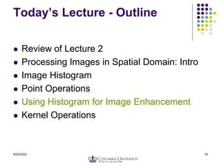 9/30/2023 18
Today’s Lecture - Outline
 Review of Lecture 2
 Processing Images in Spatial Domain: Intro
 Image Histogram
 Point Operations
 Using Histogram for Image Enhancement
 Kernel Operations
 