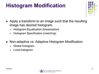 9/30/2023 19
Histogram Modification
 Apply a transform to an image such that the resulting
image has desired histogram.
 Histogram Equalization (linearization)
 Histogram Specification (matching)
 Non-adaptive vs. Adaptive Histogram Modification
 Global histogram
 Local histogram
 