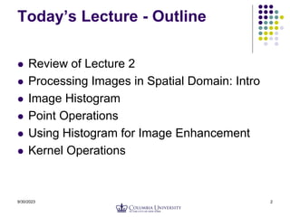 9/30/2023 2
Today’s Lecture - Outline
 Review of Lecture 2
 Processing Images in Spatial Domain: Intro
 Image Histogram
 Point Operations
 Using Histogram for Image Enhancement
 Kernel Operations
 