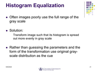 9/30/2023 21
Histogram Equalization
 Often images poorly use the full range of the
gray scale
 Solution:
Transform image such that its histogram is spread
out more evenly in gray scale
 Rather than guessing the parameters and the
form of the transformation use original gray-
scale distribution as the cue
 