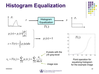 9/30/2023 22
Histogram Equalization
Histogram
Equalization
r s
r
p
s
p
(.)
T
ds
dr
r
p
s
p r
s )
(
)
( 



r
r du
u
p
r
T
s
0
)
(
)
(
1
)
( 
s
ps

 




k
j
j
k
j
j
r
k
k
MxN
n
r
p
r
T
s
0
0
)
(
)
(
# pixels with the
j-th gray-level
image size
Point operation for
equalizing histogram
for the example image
(.)
T
 