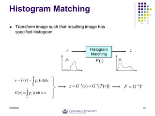9/30/2023 23
Histogram Matching
 Transform image such that resulting image has
specified histogram



r
r du
u
p
r
T
s
0
)
(
)
(
Histogram
Matching
r z
r
p (.)
F z
p
 

z
z s
dt
t
p
z
G
0
)
(
)
(
)]
(
[
)
( 1
1
r
T
G
s
G
z 


 T
G
F 1


 