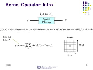 9/30/2023 28
Kernel Operator: Intro
Spatial
Filtering
f g
(.)
(.) w
TN 
)
1
,
1
(
)
1
,
1
(
)
,
(
)
0
,
0
(
)
,
1
(
)
0
,
1
(
)
1
,
1
(
)
1
,
1
(
)
,
( 












 n
m
f
w
n
m
f
w
n
m
f
w
n
m
f
w
n
m
g 

 

 




a
a
i
b
b
j
j
n
i
m
f
j
i
w
n
m
g )
,
(
)
,
(
)
,
(
1
2 
a
1
2 
b
N
n
M
m




1
1 kernel
 