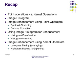 9/30/2023 37
Recap
 Point operations vs. Kernel Operations
 Image Histogram
 Image Enhancement using Point Operators
 Contrast Stretching
 Gamma Correction
 Using Image Histogram for Enhancement
 Histogram Equalization
 Histogram Matching
 Image Enhancement using Kernel Operators
 Low-pass filtering (averaging)
 High-pass filtering (sharpening)
 