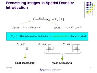 9/30/2023 5
Processing Images in Spatial Domain:
Introduction
)
(
(.)
f
T
g
f N
T



 

N
y
M
x
y
x
f 


 1
,
1
,
)
,
( N
y
M
x
y
x
g 


 1
,
1
,
)
,
(
(.)
N
T : Spatial operator defined on a neighborhood N of a given pixel
)
,
(
0 y
x
N )
,
(
4 y
x
N )
,
(
8 y
x
N
point processing mask processing
 