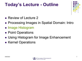 9/30/2023 7
Today’s Lecture - Outline
 Review of Lecture 2
 Processing Images in Spatial Domain: Intro
 Image Histogram
 Point Operations
 Using Histogram for Image Enhancement
 Kernel Operations
 