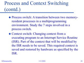 B.Ramamurthy 1/11/2024 24
Process and Context Switching
(contd.)
 Process switch: A transition between two memory-
resident processes in a multiprogramming
environment. Study the 7 steps involved in a
process switch.
 Context switch: Changing context from a
executing program to an Interrupt Service Routine
(ISR). Part of the context that will be modified by
the ISR needs to be saved. This required context is
saved and restored by hardware as specified by the
ISR.
 