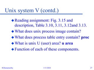 B.Ramamurthy 1/11/2024 27
Unix system V (contd.)
Reading assignment: Fig. 3.15 and
description, Table 3.10, 3.11, 3.12and 3.13.
What does unix process image contain?
What does process table entry contain? proc
What is unix U (user) area? u area
Function of each of these components.
 