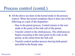 B.Ramamurthy 1/11/2024 32
Process control (contd.)
 All the above are done in the kernel mode in the process
context. When the kernel completes these it does one of the
following as a part of the dispatcher:
– Stay in the parent process. Control returns to the user
mode at the point of the fork call of the parent.
– Transfer control to the child process. The child process
begins executing at the same point in the code as the
parent, at the return from the fork call.
– Transfer control another process leaving both parent
and child in the Ready state.
 