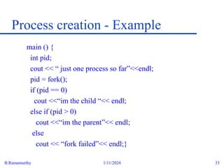 B.Ramamurthy 1/11/2024 33
Process creation - Example
main () {
int pid;
cout << “ just one process so far”<<endl;
pid = fork();
if (pid == 0)
cout <<“im the child “<< endl;
else if (pid > 0)
cout <<“im the parent”<< endl;
else
cout << “fork failed”<< endl;}
 