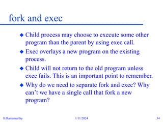 B.Ramamurthy 1/11/2024 34
fork and exec
 Child process may choose to execute some other
program than the parent by using exec call.
 Exec overlays a new program on the existing
process.
 Child will not return to the old program unless
exec fails. This is an important point to remember.
 Why do we need to separate fork and exec? Why
can’t we have a single call that fork a new
program?
 