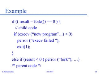 B.Ramamurthy 1/11/2024 35
Example
if (( result = fork()) == 0 ) {
// child code
if (execv (“new program”,..) < 0)
perror (“execv failed “);
exit(1);
}
else if (result < 0 ) perror (“fork”); …}
/* parent code */
 