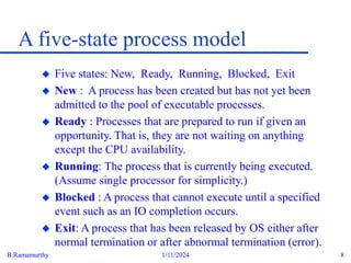 B.Ramamurthy 1/11/2024 8
A five-state process model
 Five states: New, Ready, Running, Blocked, Exit
 New : A process has been created but has not yet been
admitted to the pool of executable processes.
 Ready : Processes that are prepared to run if given an
opportunity. That is, they are not waiting on anything
except the CPU availability.
 Running: The process that is currently being executed.
(Assume single processor for simplicity.)
 Blocked : A process that cannot execute until a specified
event such as an IO completion occurs.
 Exit: A process that has been released by OS either after
normal termination or after abnormal termination (error).
 