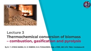 Lecture 3
Thermochemical conversion of biomass
– combustion, gasification and pyrolysis
By Er. T. AYISHA NAZIBA, Dr. D. RAMESH, Dr.S. PUGALENDHI, Dept. of REE, AEC & RI, TNAU, Coimbatore-03
 