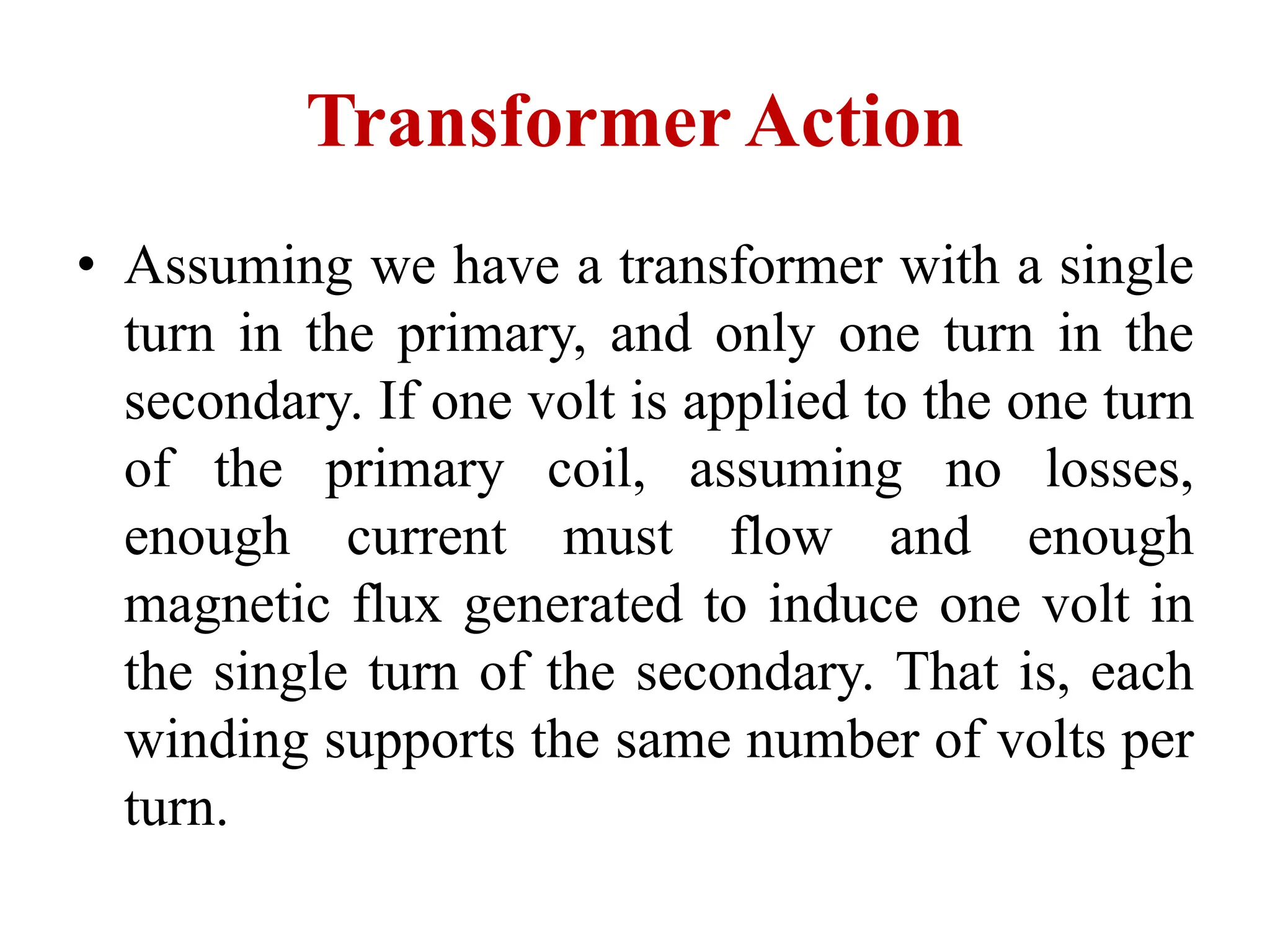 • Assuming we have a transformer with a single
turn in the primary, and only one turn in the
secondary. If one volt is applied to the one turn
of the primary coil, assuming no losses,
enough current must flow and enough
magnetic flux generated to induce one volt in
the single turn of the secondary. That is, each
winding supports the same number of volts per
turn.
Transformer Action
 