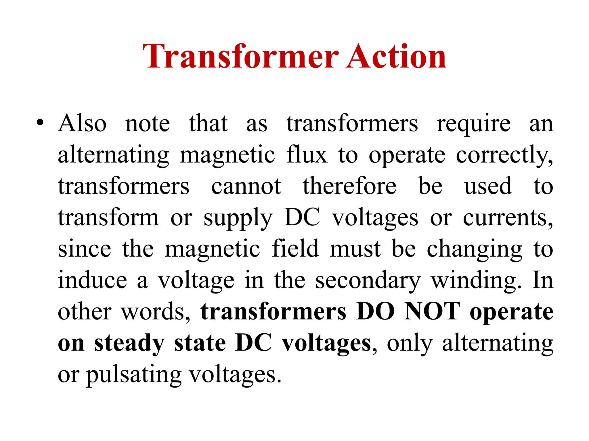 • Also note that as transformers require an
alternating magnetic flux to operate correctly,
transformers cannot therefore be used to
transform or supply DC voltages or currents,
since the magnetic field must be changing to
induce a voltage in the secondary winding. In
other words, transformers DO NOT operate
on steady state DC voltages, only alternating
or pulsating voltages.
Transformer Action
 