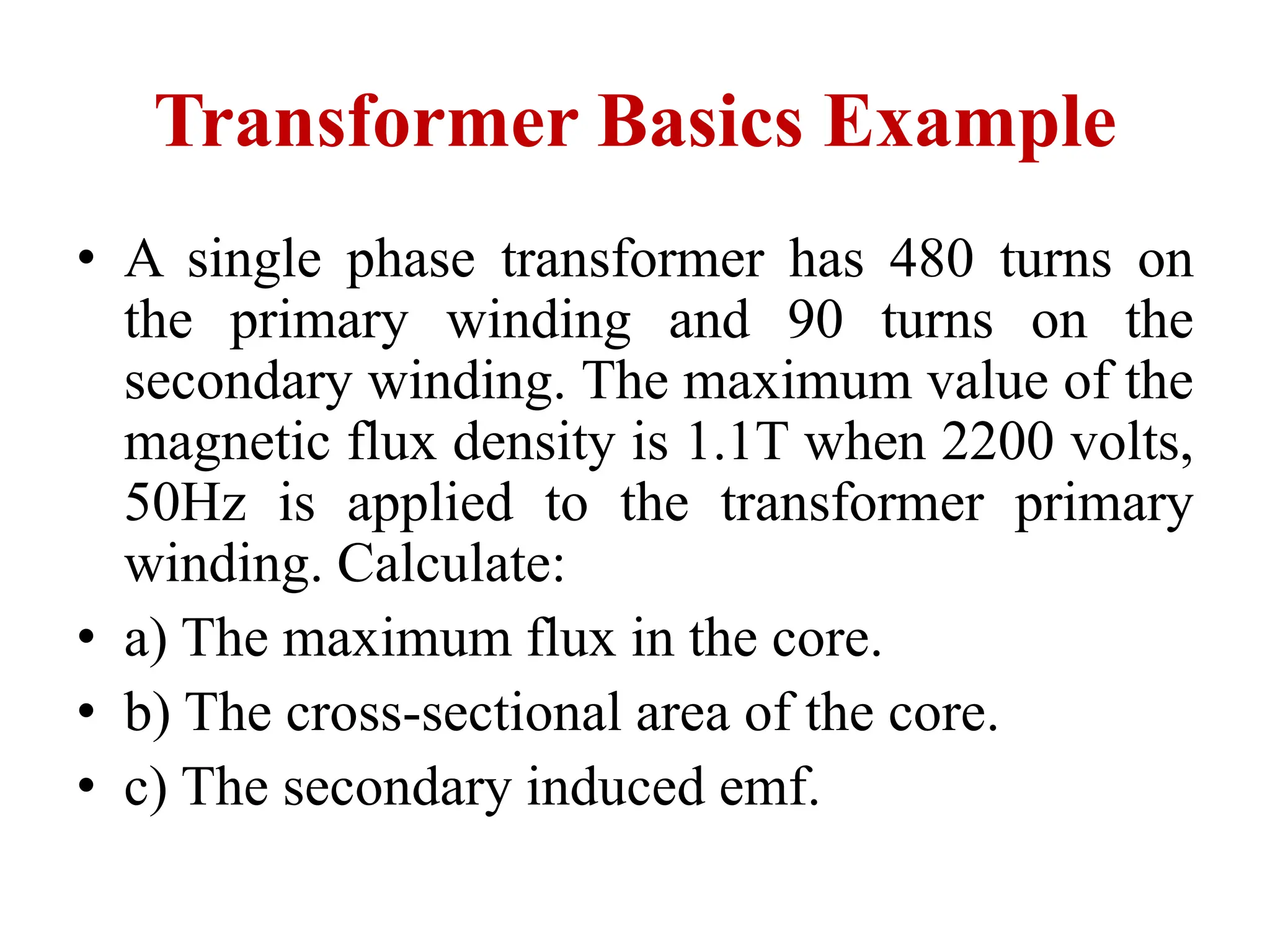Transformer Basics Example
• A single phase transformer has 480 turns on
the primary winding and 90 turns on the
secondary winding. The maximum value of the
magnetic flux density is 1.1T when 2200 volts,
50Hz is applied to the transformer primary
winding. Calculate:
• a) The maximum flux in the core.
• b) The cross-sectional area of the core.
• c) The secondary induced emf.
 