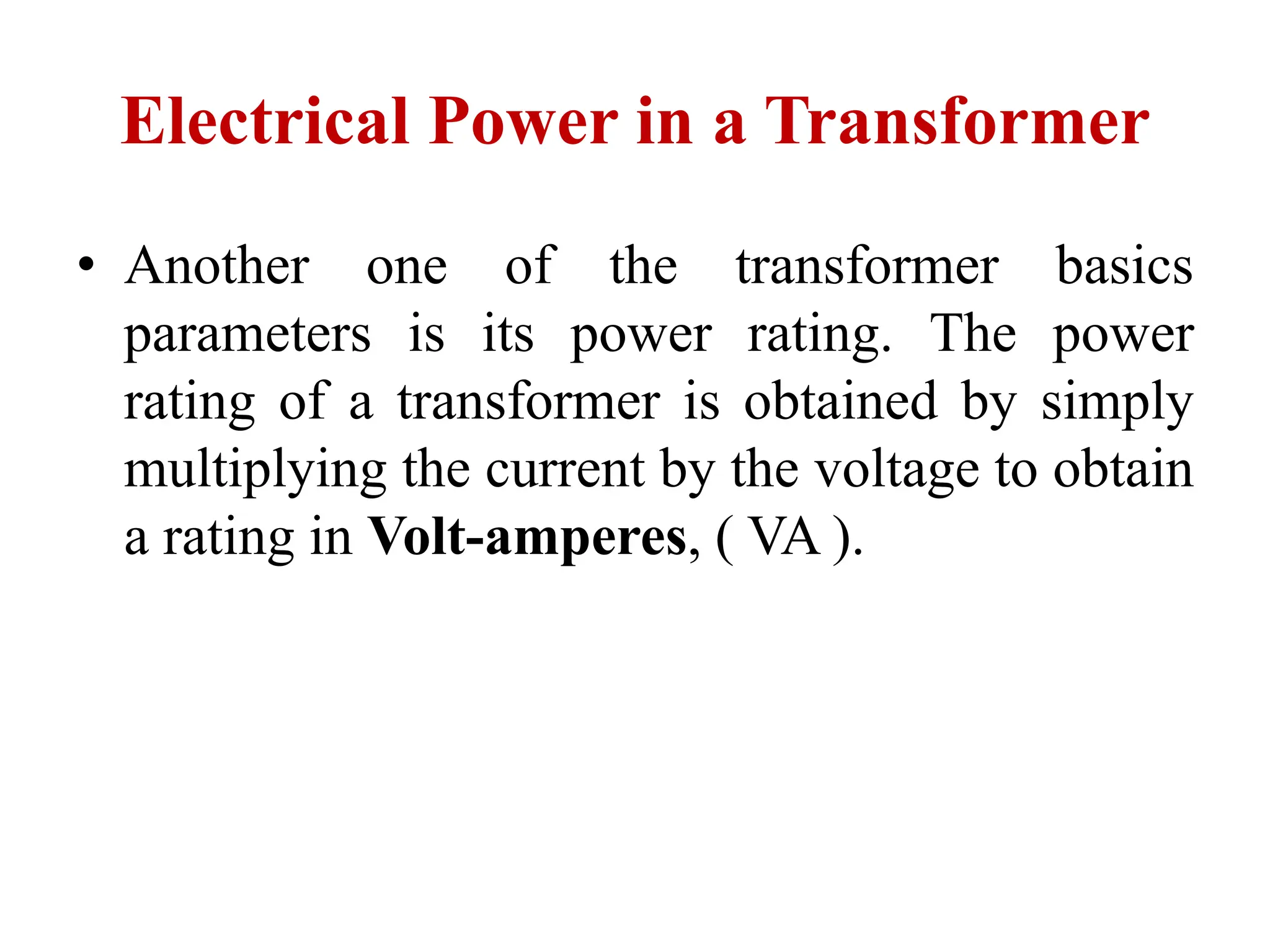 Electrical Power in a Transformer
• Another one of the transformer basics
parameters is its power rating. The power
rating of a transformer is obtained by simply
multiplying the current by the voltage to obtain
a rating in Volt-amperes, ( VA ).
 