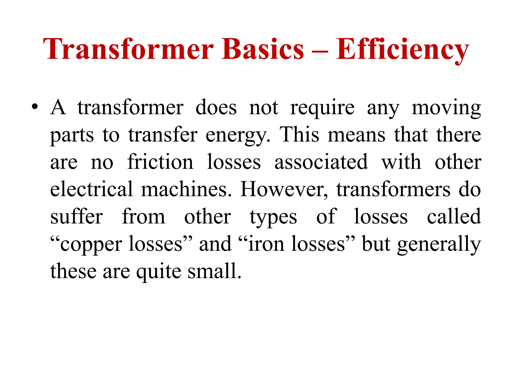 Transformer Basics – Efficiency
• A transformer does not require any moving
parts to transfer energy. This means that there
are no friction losses associated with other
electrical machines. However, transformers do
suffer from other types of losses called
“copper losses” and “iron losses” but generally
these are quite small.
 