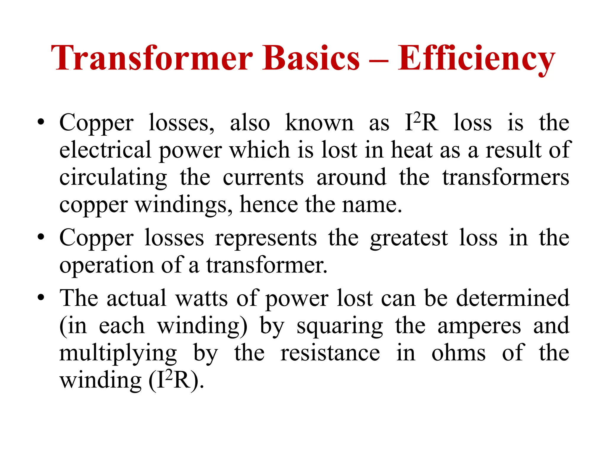 • Copper losses, also known as I2R loss is the
electrical power which is lost in heat as a result of
circulating the currents around the transformers
copper windings, hence the name.
• Copper losses represents the greatest loss in the
operation of a transformer.
• The actual watts of power lost can be determined
(in each winding) by squaring the amperes and
multiplying by the resistance in ohms of the
winding (I2R).
Transformer Basics – Efficiency
 